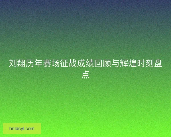 刘翔历年赛场征战成绩回顾与辉煌时刻盘点