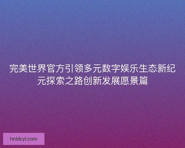 完美世界官方引领多元数字娱乐生态新纪元探索之路创新发展愿景篇 完美世界官方引领多元数字娱乐生态新纪元探索之路创新发展愿景篇