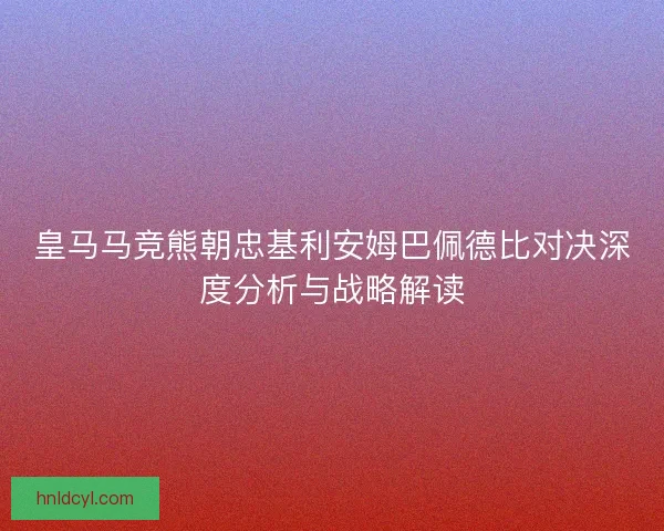 皇马马竞熊朝忠基利安姆巴佩德比对决深度分析与战略解读