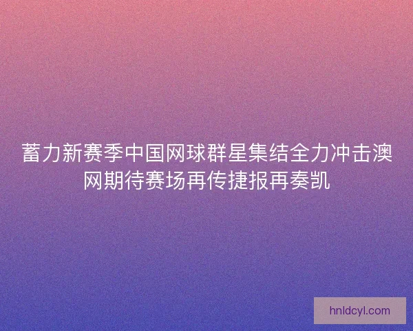 蓄力新赛季中国网球群星集结全力冲击澳网期待赛场再传捷报再奏凯