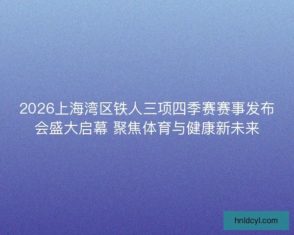 2026上海湾区铁人三项四季赛赛事发布会盛大启幕 聚焦体育与健康新未来