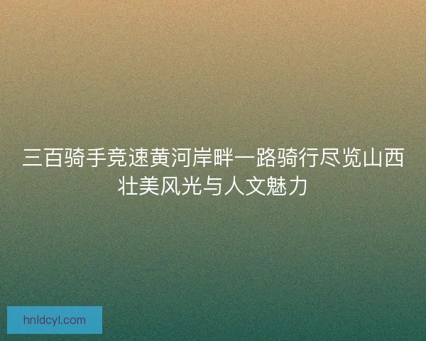 三百骑手竞速黄河岸畔一路骑行尽览山西壮美风光与人文魅力