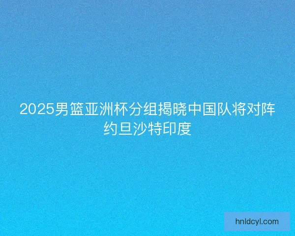 2025男篮亚洲杯分组揭晓中国队将对阵约旦沙特印度