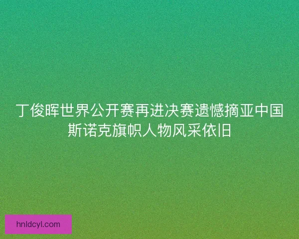 丁俊晖世界公开赛再进决赛遗憾摘亚中国斯诺克旗帜人物风采依旧