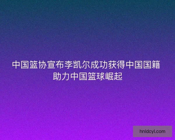 中国篮协宣布李凯尔成功获得中国国籍 助力中国篮球崛起