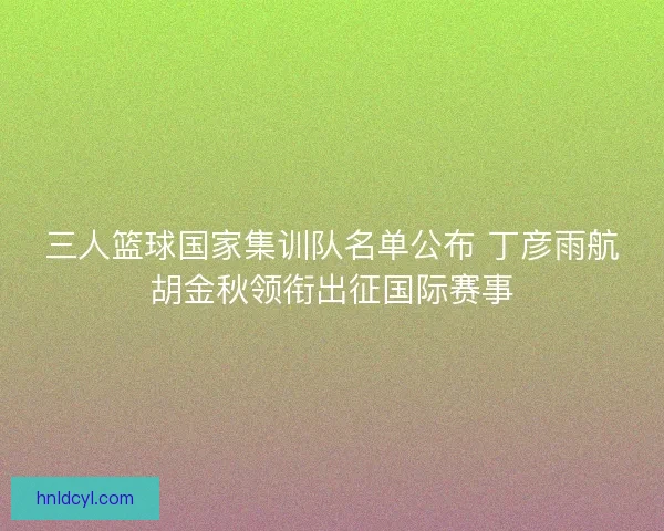 三人篮球国家集训队名单公布 丁彦雨航胡金秋领衔出征国际赛事