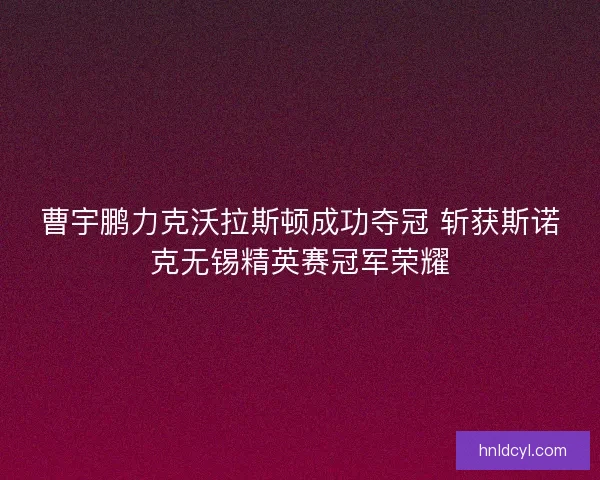 曹宇鹏力克沃拉斯顿成功夺冠 斩获斯诺克无锡精英赛冠军荣耀