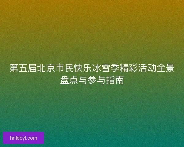 第五届北京市民快乐冰雪季精彩活动全景盘点与参与指南