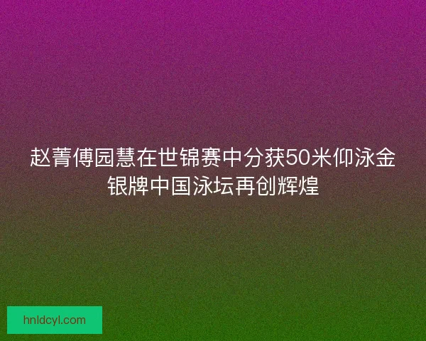 赵菁傅园慧在世锦赛中分获50米仰泳金银牌中国泳坛再创辉煌