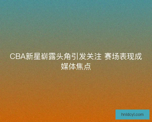 CBA新星崭露头角引发关注 赛场表现成媒体焦点