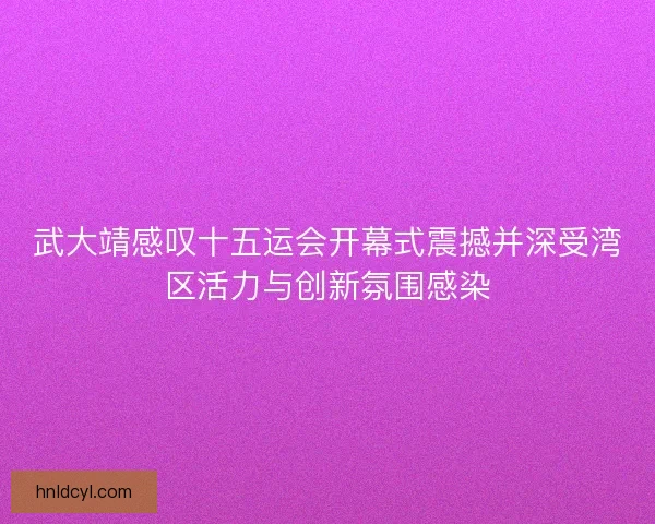 武大靖感叹十五运会开幕式震撼并深受湾区活力与创新氛围感染