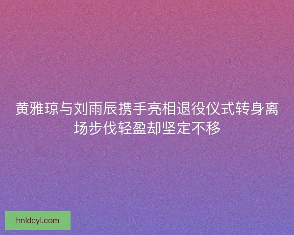 黄雅琼与刘雨辰携手亮相退役仪式转身离场步伐轻盈却坚定不移