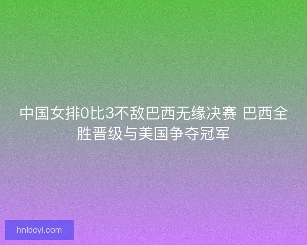 中国女排0比3不敌巴西无缘决赛 巴西全胜晋级与美国争夺冠军