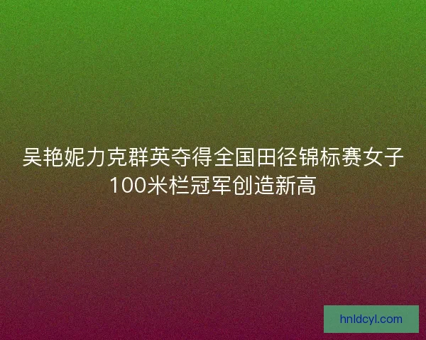 吴艳妮力克群英夺得全国田径锦标赛女子100米栏冠军创造新高 吴艳妮力克群英夺得全国田径锦标赛女子100米栏冠军创造新高