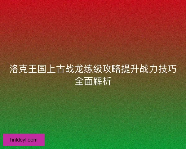 洛克王国上古战龙练级攻略提升战力技巧全面解析 洛克王国上古战龙练级攻略提升战力技巧全面解析
