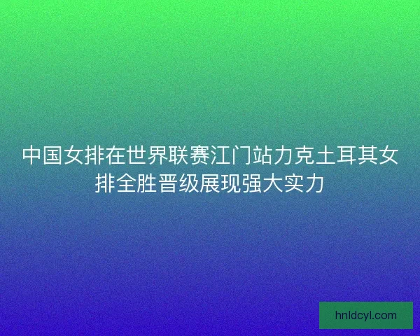 中国女排在世界联赛江门站力克土耳其女排全胜晋级展现强大实力