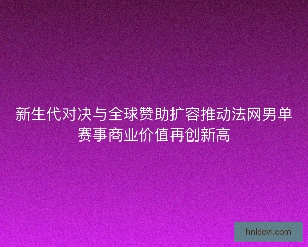 新生代对决与全球赞助扩容推动法网男单赛事商业价值再创新高 新生代对决与全球赞助扩容推动法网男单赛事商业价值再创新高