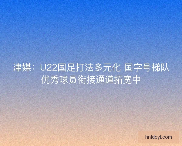 津媒：U22国足打法多元化 国字号梯队优秀球员衔接通道拓宽中