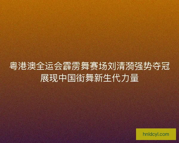 粤港澳全运会霹雳舞赛场刘清漪强势夺冠展现中国街舞新生代力量