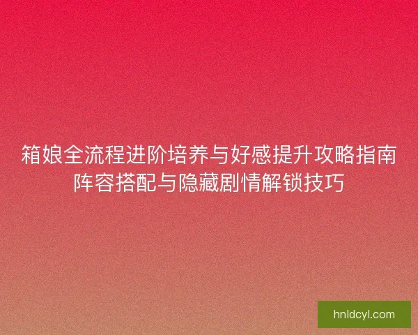 箱娘全流程进阶培养与好感提升攻略指南阵容搭配与隐藏剧情解锁技巧