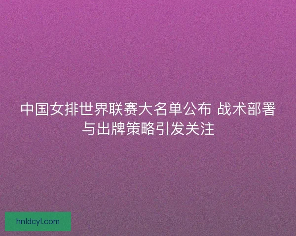 中国女排世界联赛大名单公布 战术部署与出牌策略引发关注