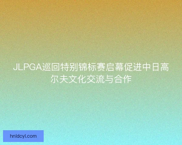 JLPGA巡回特别锦标赛启幕促进中日高尔夫文化交流与合作 JLPGA巡回特别锦标赛启幕促进中日高尔夫文化交流与合作