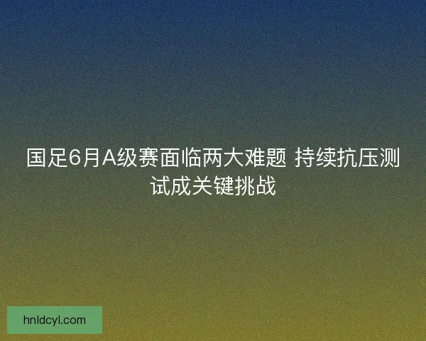 国足6月A级赛面临两大难题 持续抗压测试成关键挑战 国足6月A级赛面临两大难题 持续抗压测试成关键挑战